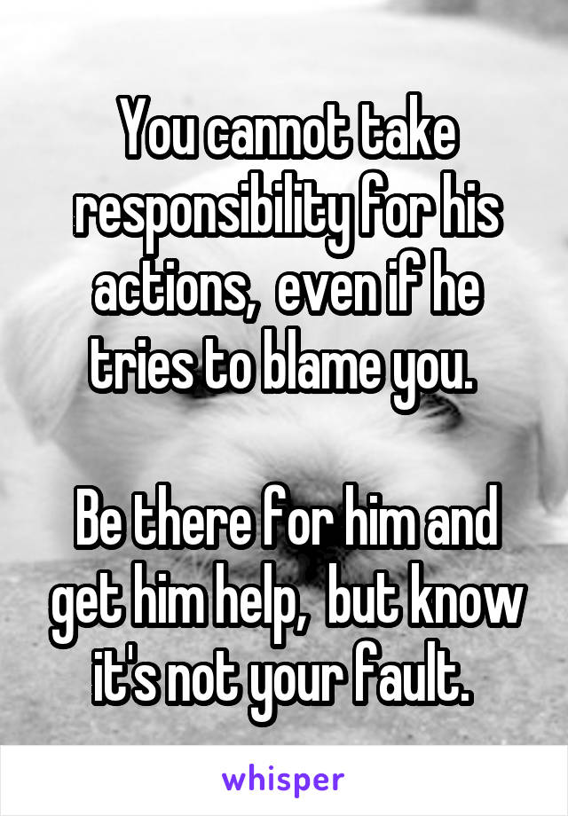 You cannot take responsibility for his actions,  even if he tries to blame you. 

Be there for him and get him help,  but know it's not your fault. 