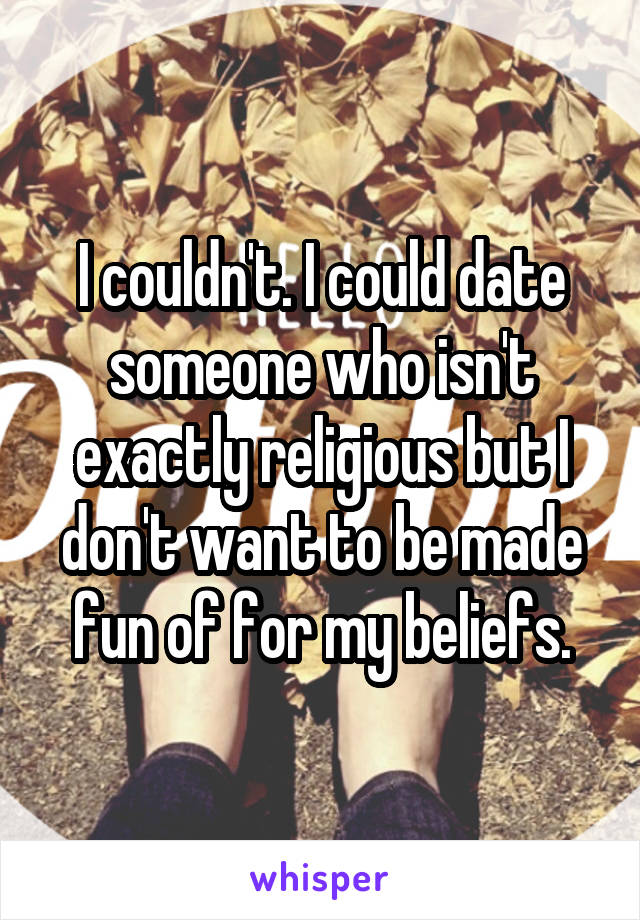 I couldn't. I could date someone who isn't exactly religious but I don't want to be made fun of for my beliefs.