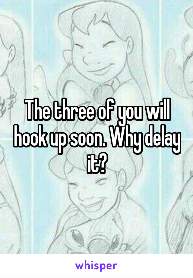 The three of you will hook up soon. Why delay it?