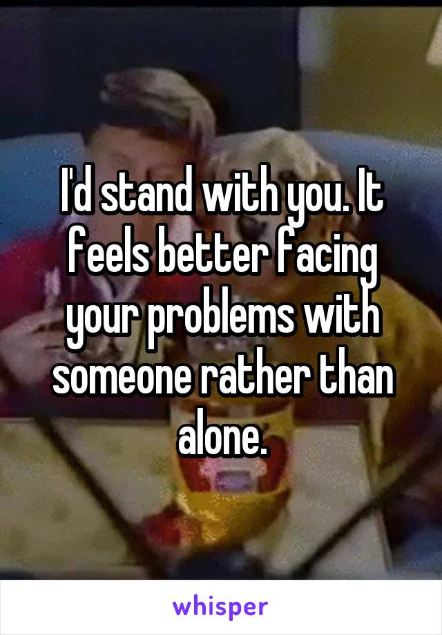 I'd stand with you. It feels better facing your problems with someone rather than alone.