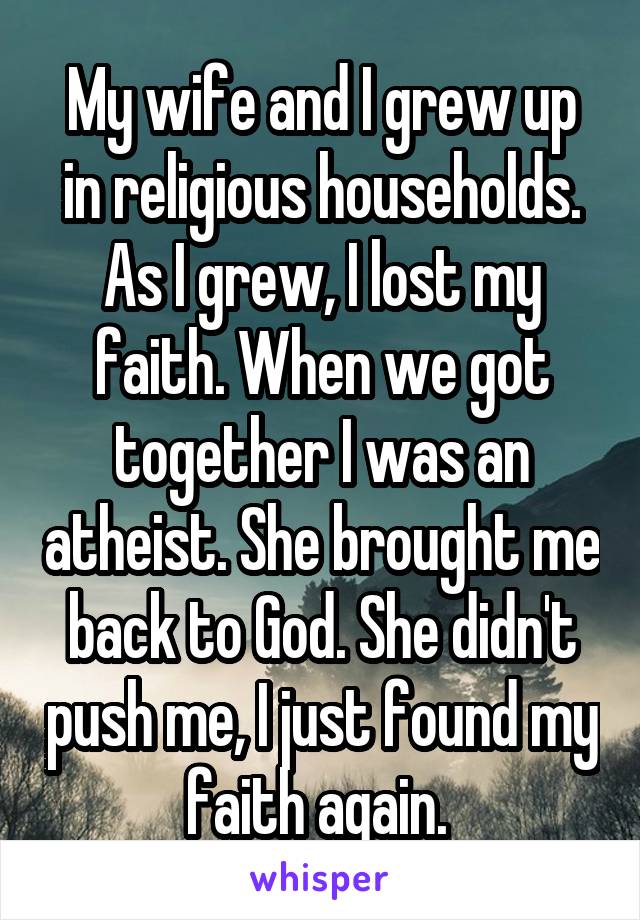 My wife and I grew up in religious households. As I grew, I lost my faith. When we got together I was an atheist. She brought me back to God. She didn't push me, I just found my faith again. 