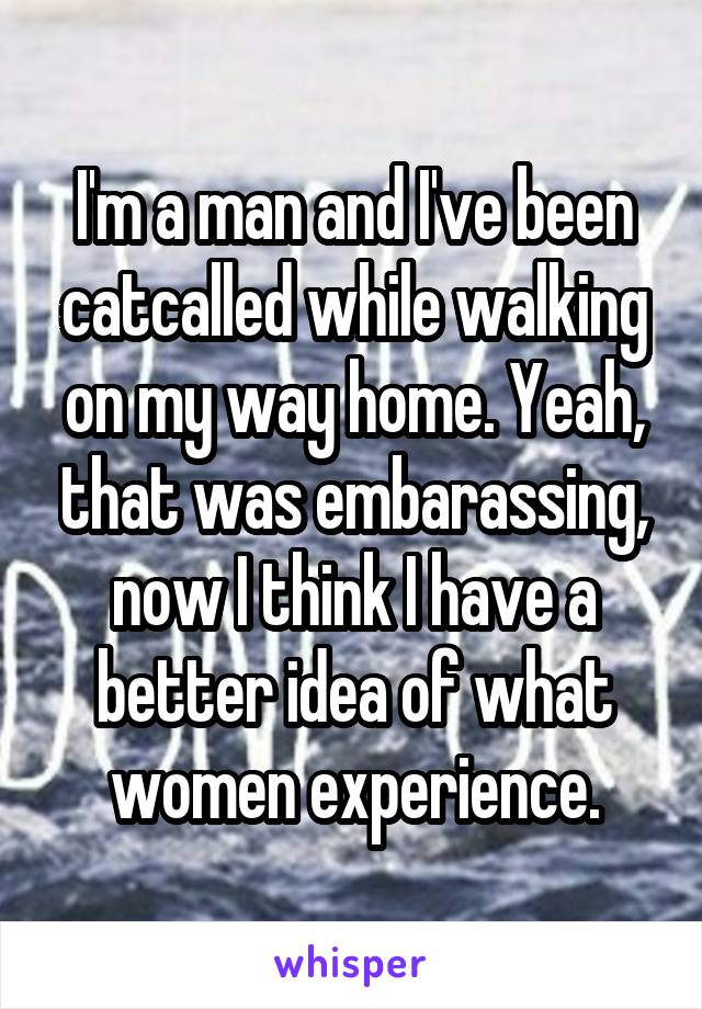 I'm a man and I've been catcalled while walking on my way home. Yeah, that was embarassing, now I think I have a better idea of what women experience.