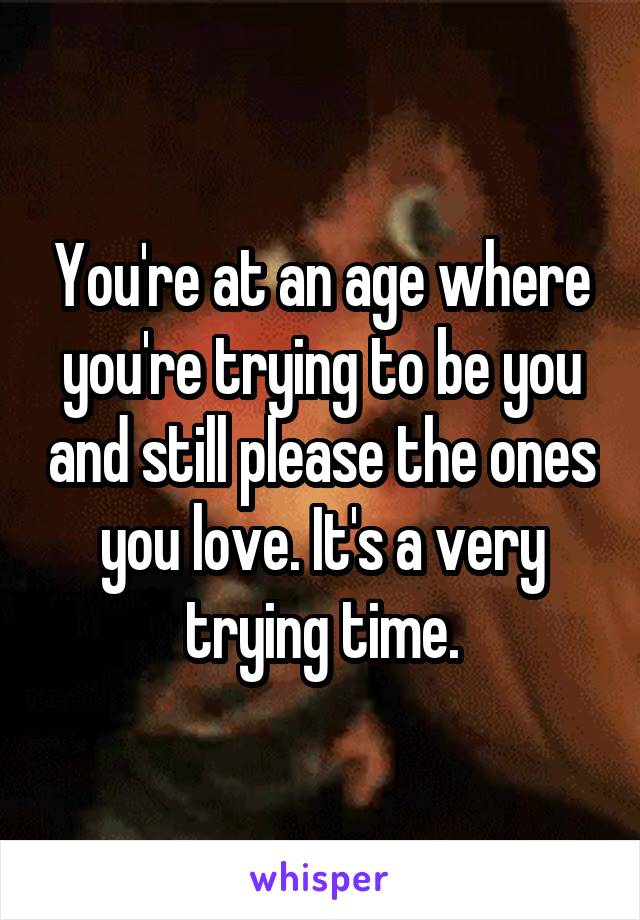 You're at an age where you're trying to be you and still please the ones you love. It's a very trying time.