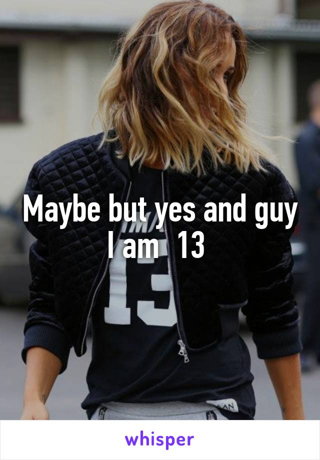 Maybe but yes and guy I am  13 