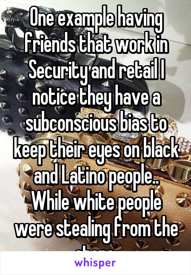 One example having friends that work in Security and retail I notice they have a subconscious bias to keep their eyes on black and Latino people.. While white people were stealing from the store 