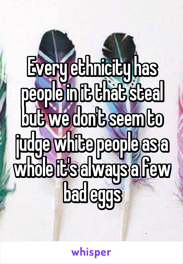 Every ethnicity has people in it that steal but we don't seem to judge white people as a whole it's always a few bad eggs