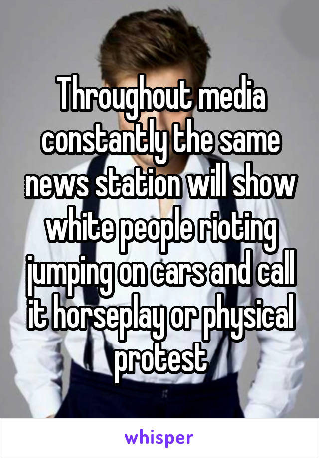 Throughout media constantly the same news station will show white people rioting jumping on cars and call it horseplay or physical protest