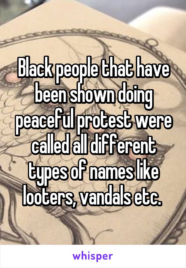 Black people that have been shown doing peaceful protest were called all different types of names like looters, vandals etc. 