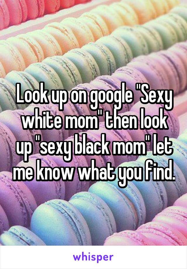 Look up on google "Sexy white mom" then look up "sexy black mom" let me know what you find.