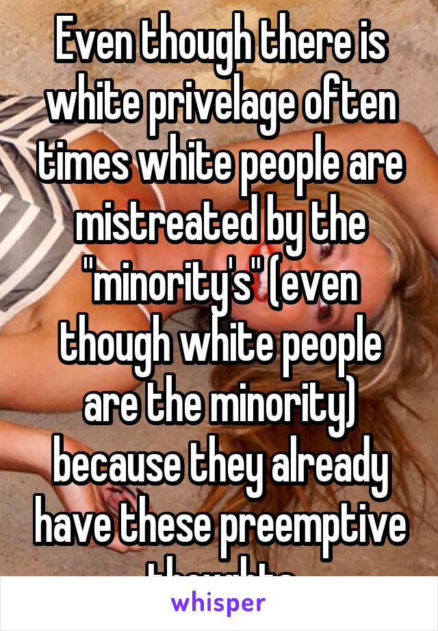 Even though there is white privelage often times white people are mistreated by the "minority's" (even though white people are the minority) because they already have these preemptive thoughts