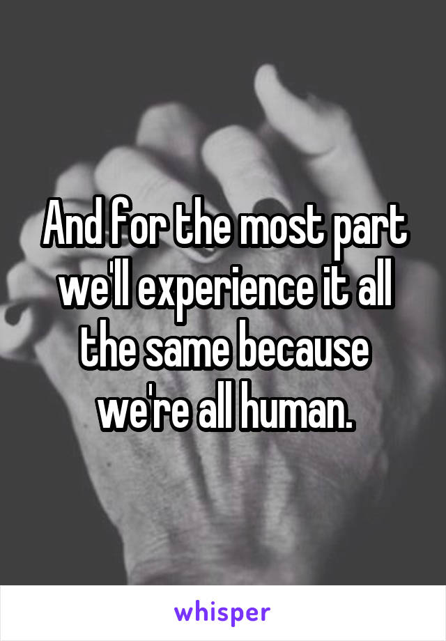 And for the most part we'll experience it all the same because we're all human.