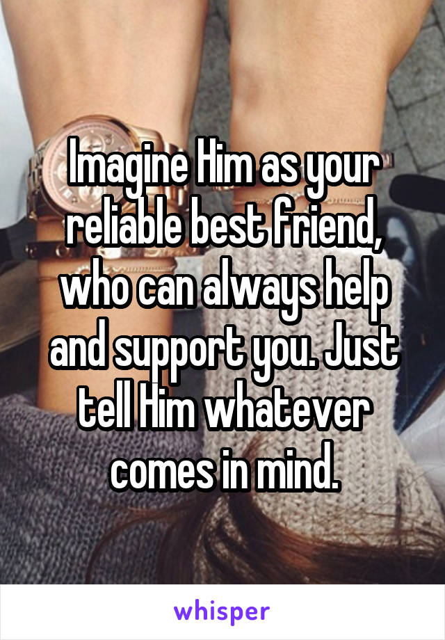 Imagine Him as your reliable best friend, who can always help and support you. Just tell Him whatever comes in mind.