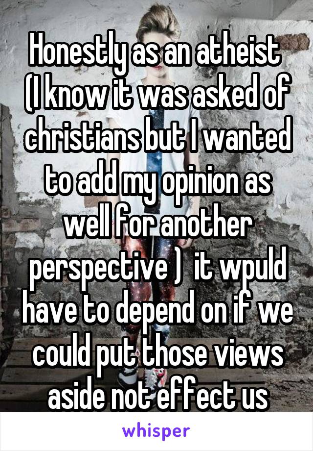 Honestly as an atheist  (I know it was asked of christians but I wanted to add my opinion as well for another perspective )  it wpuld have to depend on if we could put those views aside not effect us
