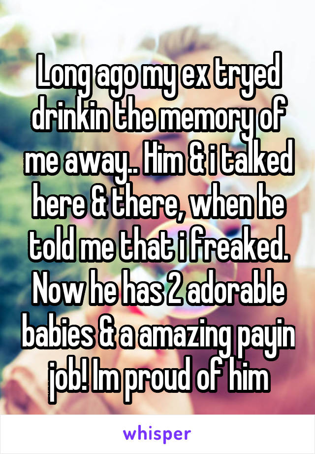 Long ago my ex tryed drinkin the memory of me away.. Him & i talked here & there, when he told me that i freaked.
Now he has 2 adorable babies & a amazing payin job! Im proud of him