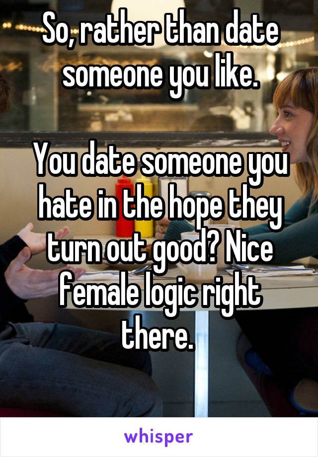 So, rather than date someone you like.

You date someone you hate in the hope they turn out good? Nice female logic right there. 

