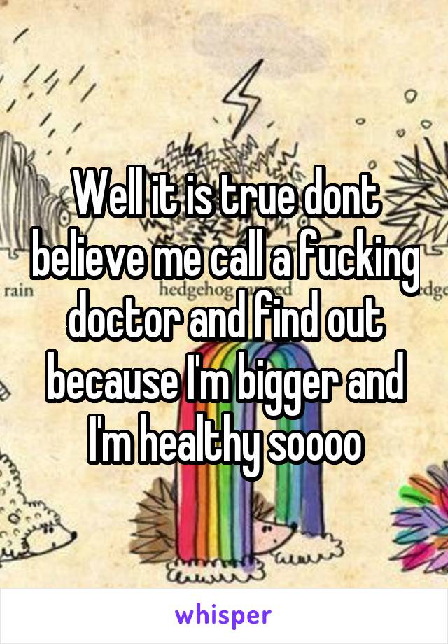 Well it is true dont believe me call a fucking doctor and find out because I'm bigger and I'm healthy soooo