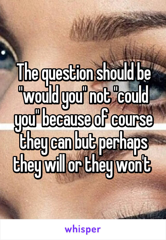 The question should be "would you" not "could you" because of course they can but perhaps they will or they won't 