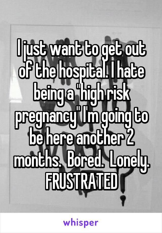 I just want to get out of the hospital. I hate being a "high risk pregnancy" I'm going to be here another 2 months.  Bored.  Lonely. FRUSTRATED