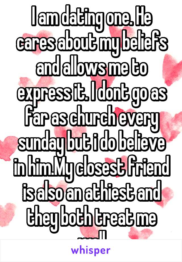 I am dating one. He cares about my beliefs and allows me to express it. I dont go as far as church every sunday but i do believe in him.My closest friend is also an athiest and they both treat me well