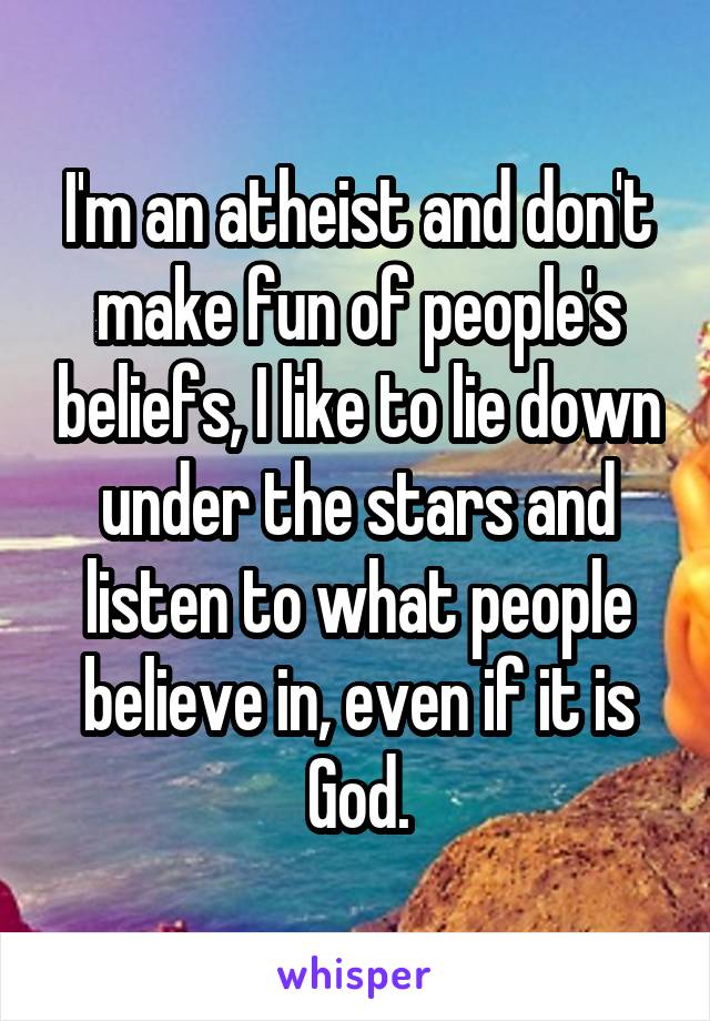 I'm an atheist and don't make fun of people's beliefs, I like to lie down under the stars and listen to what people believe in, even if it is God.
