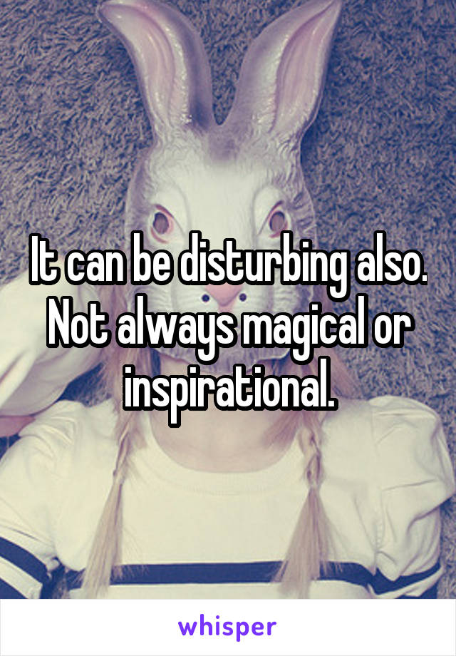 It can be disturbing also. Not always magical or inspirational.