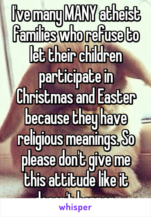 I've many MANY atheist families who refuse to let their children participate in Christmas and Easter because they have religious meanings. So please don't give me this attitude like it doesn't happen.