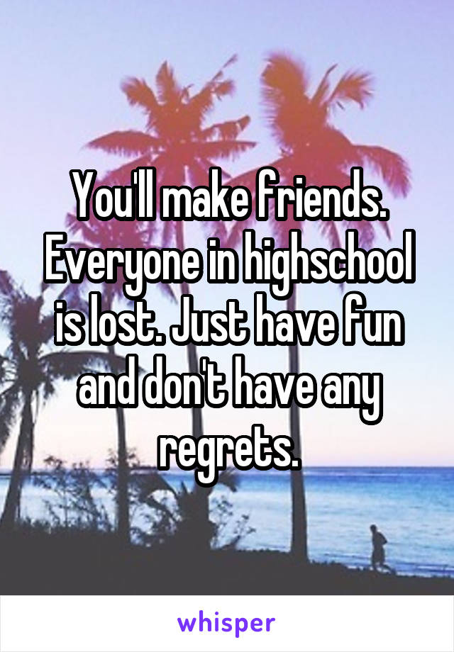 You'll make friends. Everyone in highschool is lost. Just have fun and don't have any regrets.