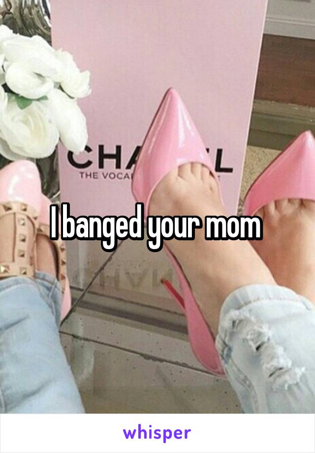 I banged your mom 