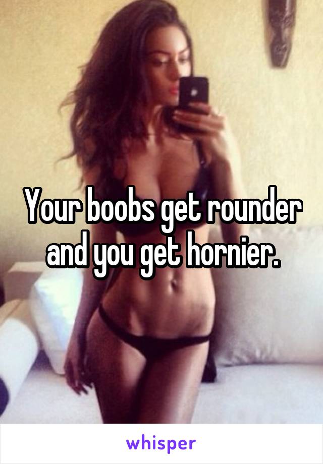 Your boobs get rounder and you get hornier.