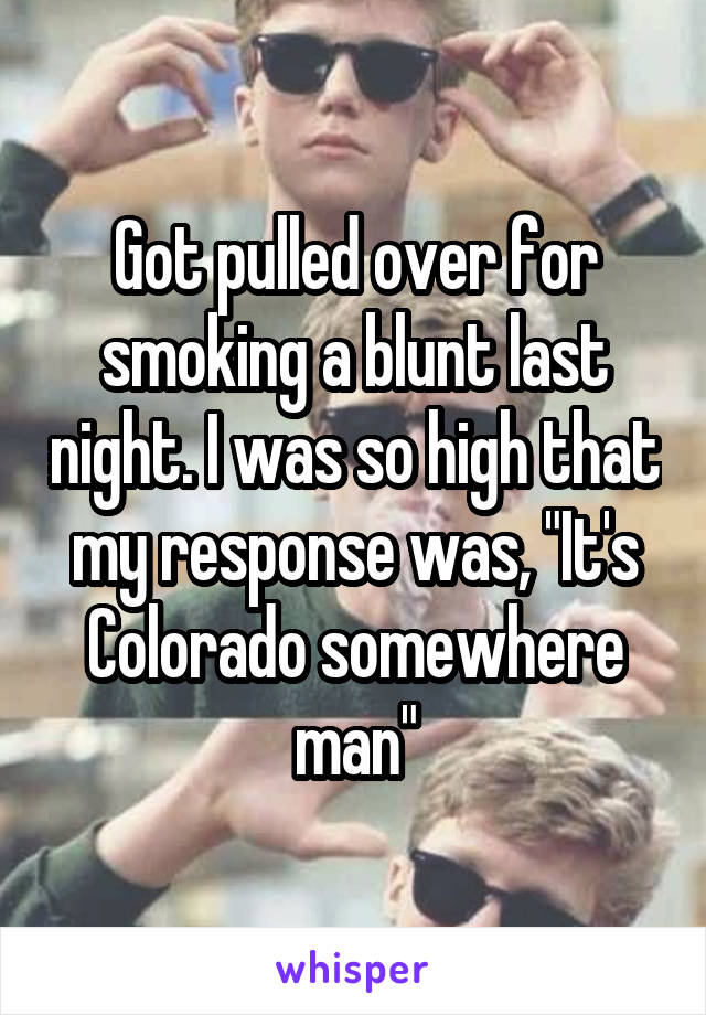 Got pulled over for smoking a blunt last night. I was so high that my response was, "It's Colorado somewhere man"