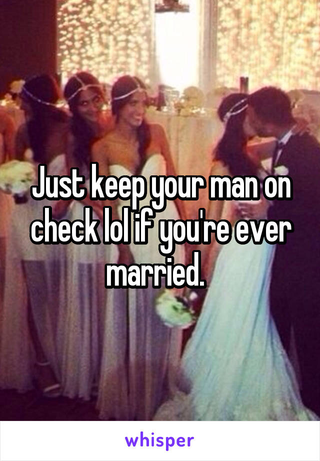 Just keep your man on check lol if you're ever married.  