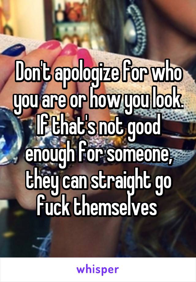 Don't apologize for who you are or how you look. If that's not good enough for someone, they can straight go fuck themselves 