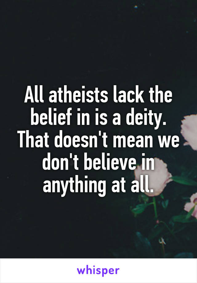 All atheists lack the belief in is a deity. That doesn't mean we don't believe in anything at all.