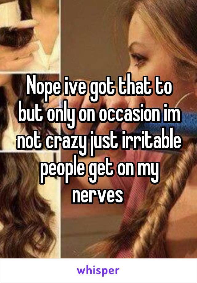 Nope ive got that to but only on occasion im not crazy just irritable people get on my nerves 