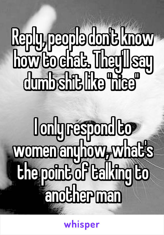 Reply, people don't know how to chat. They'll say dumb shit like "nice" 

I only respond to women anyhow, what's the point of talking to another man