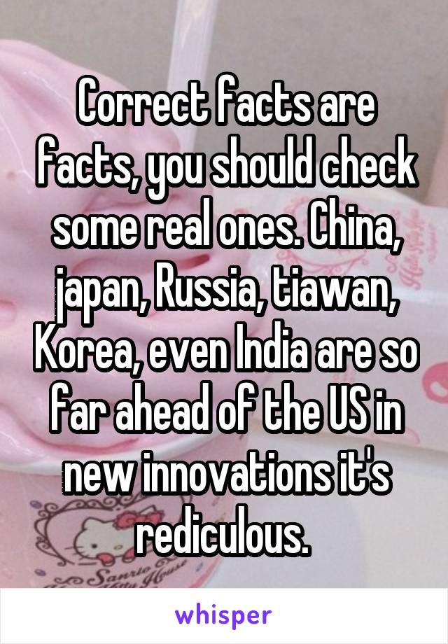 Correct facts are facts, you should check some real ones. China, japan, Russia, tiawan, Korea, even India are so far ahead of the US in new innovations it's rediculous. 