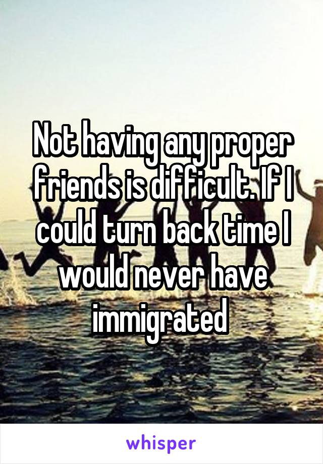 Not having any proper friends is difficult. If I could turn back time I would never have immigrated 
