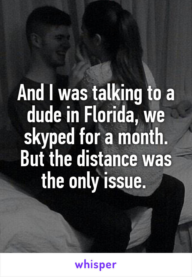 And I was talking to a dude in Florida, we skyped for a month. But the distance was the only issue. 