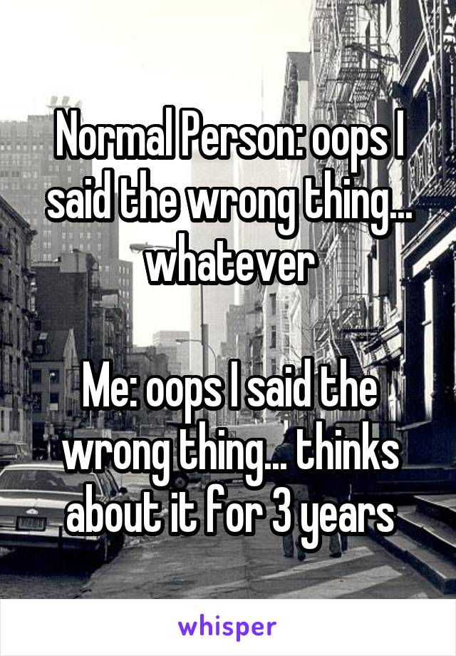 Normal Person: oops I said the wrong thing... whatever

Me: oops I said the wrong thing... thinks about it for 3 years