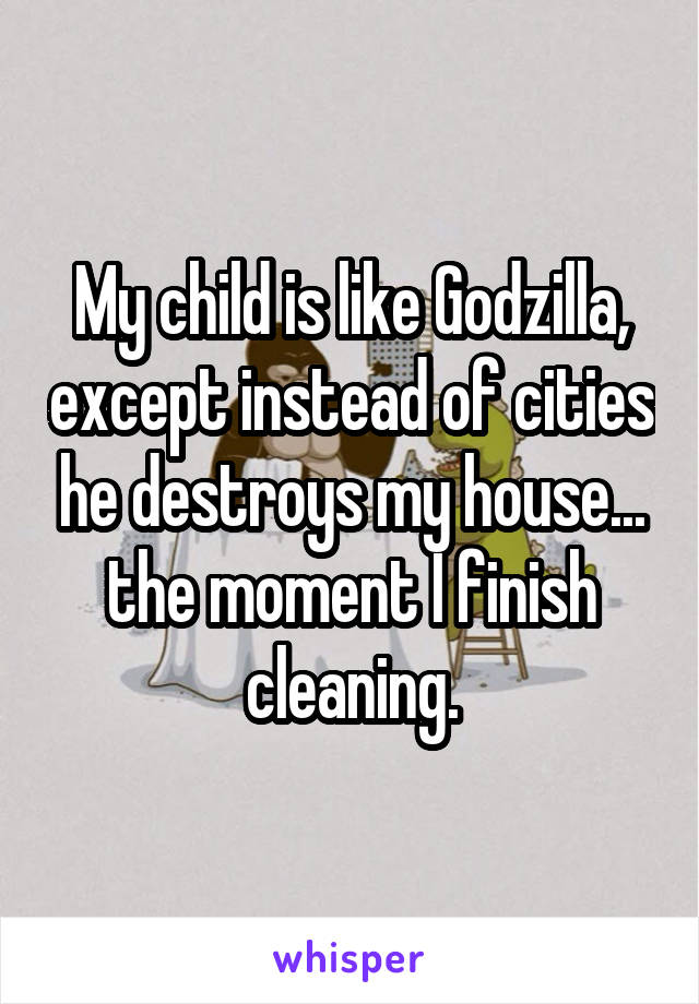 My child is like Godzilla, except instead of cities he destroys my house... the moment I finish cleaning.