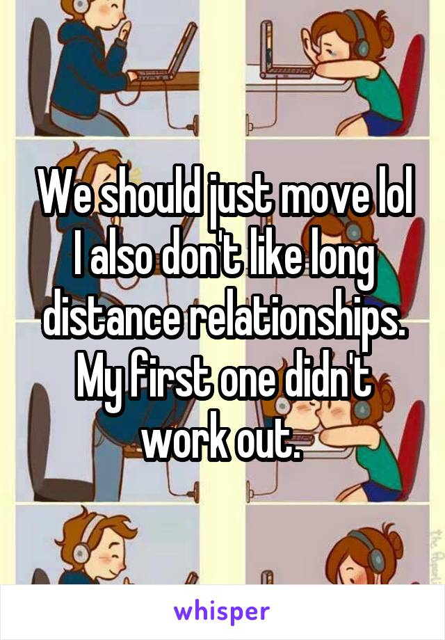 We should just move lol I also don't like long distance relationships. My first one didn't work out. 