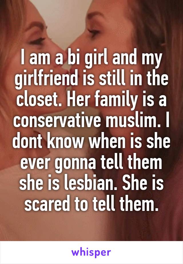 I am a bi girl and my girlfriend is still in the closet. Her family is a conservative muslim. I dont know when is she ever gonna tell them she is lesbian. She is scared to tell them.