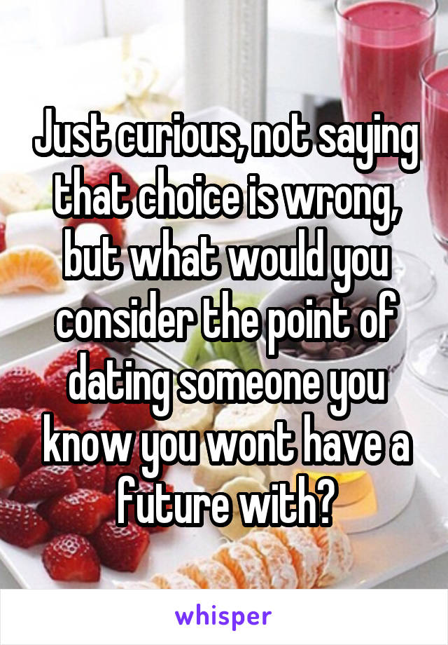 Just curious, not saying that choice is wrong, but what would you consider the point of dating someone you know you wont have a future with?