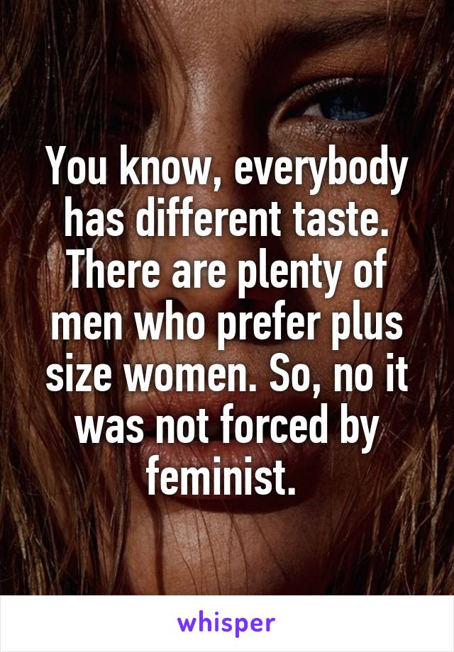 You know, everybody has different taste. There are plenty of men who prefer plus size women. So, no it was not forced by feminist. 