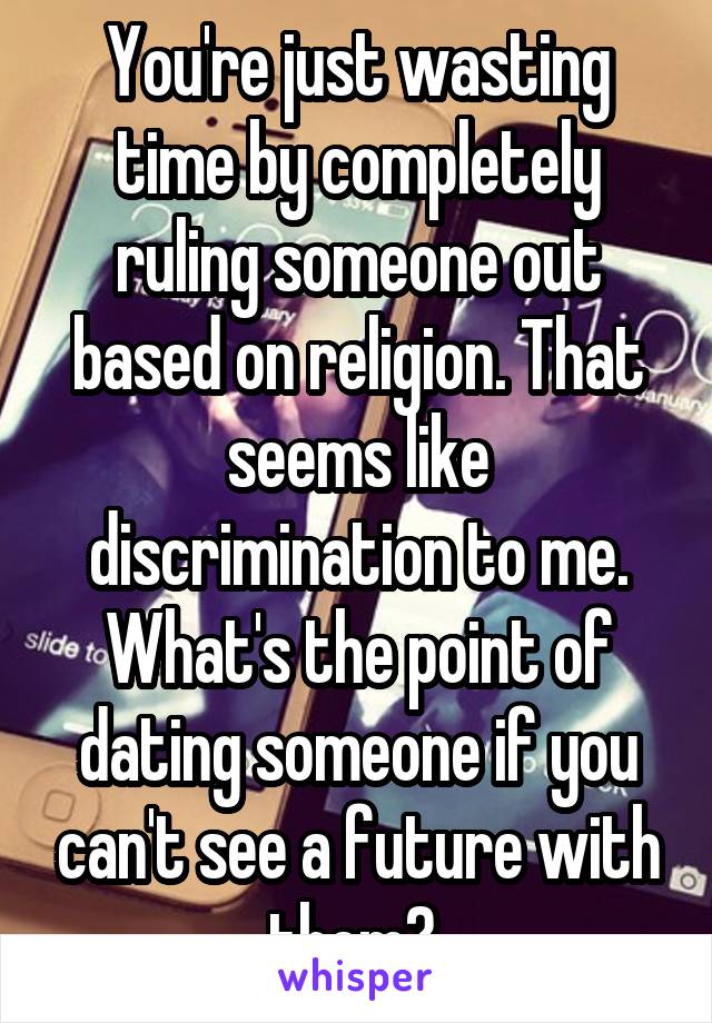 You're just wasting time by completely ruling someone out based on religion. That seems like discrimination to me. What's the point of dating someone if you can't see a future with them? 