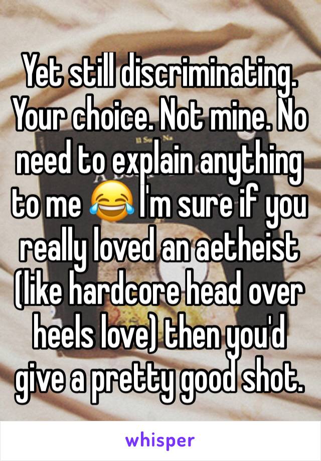 Yet still discriminating. Your choice. Not mine. No need to explain anything to me 😂 I'm sure if you really loved an aetheist (like hardcore head over heels love) then you'd give a pretty good shot.