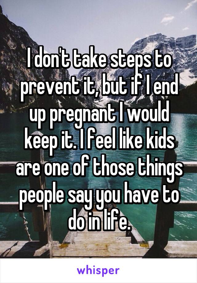 I don't take steps to prevent it, but if I end up pregnant I would keep it. I feel like kids are one of those things people say you have to do in life.
