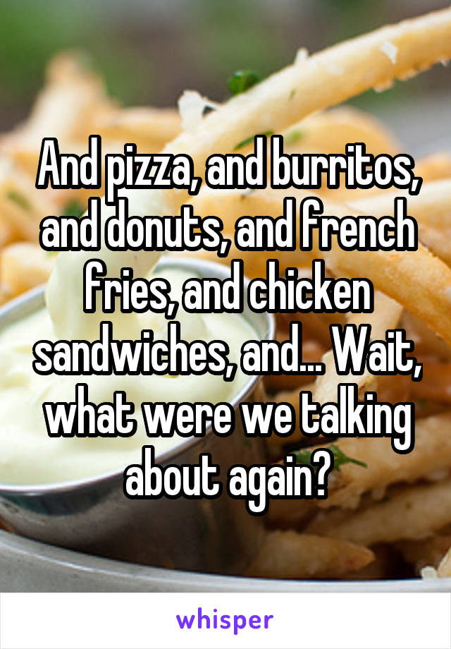 And pizza, and burritos, and donuts, and french fries, and chicken sandwiches, and... Wait, what were we talking about again?
