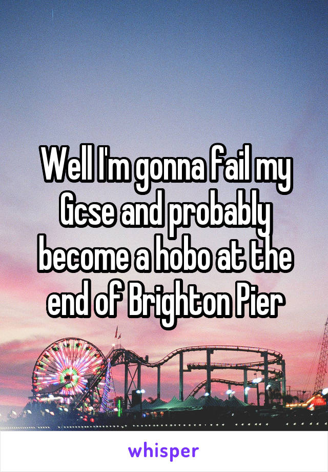 Well I'm gonna fail my Gcse and probably become a hobo at the end of Brighton Pier