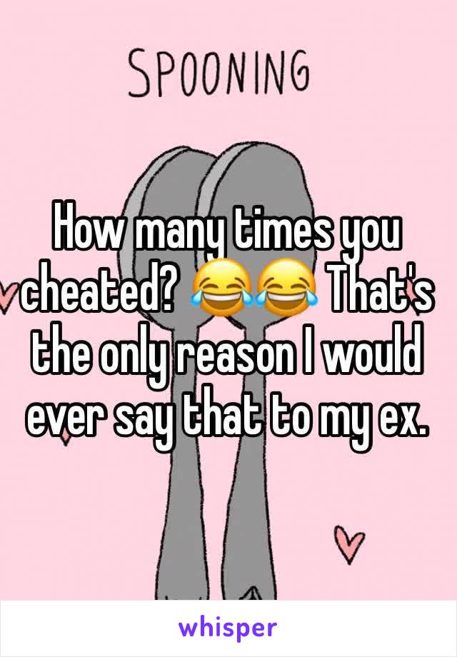 How many times you cheated? 😂😂 That's the only reason I would ever say that to my ex. 